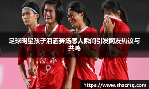 足球明星孩子泪洒赛场感人瞬间引发网友热议与共鸣